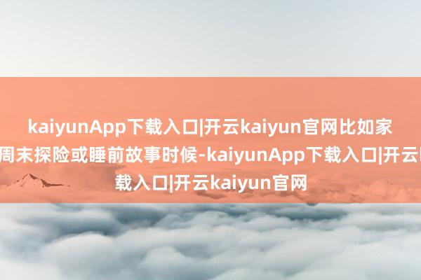 kaiyunApp下载入口|开云kaiyun官网比如家庭游戏夜、周末探险或睡前故事时候-kaiyunApp下载入口|开云kaiyun官网