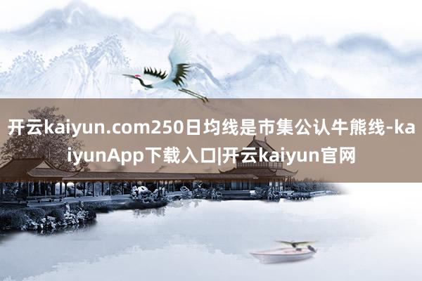 开云kaiyun.com250日均线是市集公认牛熊线-kaiyunApp下载入口|开云kaiyun官网