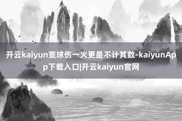 开云kaiyun寰球伤一火更是不计其数-kaiyunApp下载入口|开云kaiyun官网