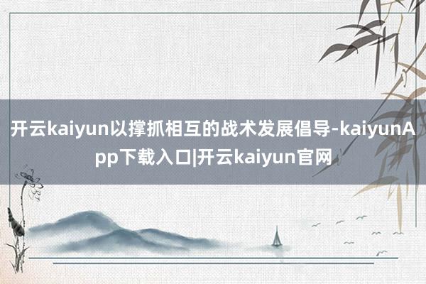 开云kaiyun以撑抓相互的战术发展倡导-kaiyunApp下载入口|开云kaiyun官网