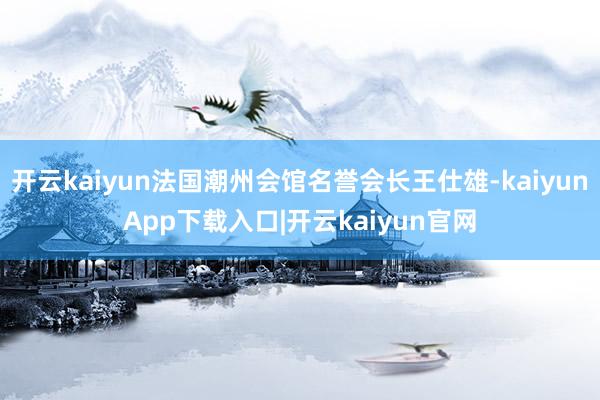 开云kaiyun法国潮州会馆名誉会长王仕雄-kaiyunApp下载入口|开云kaiyun官网