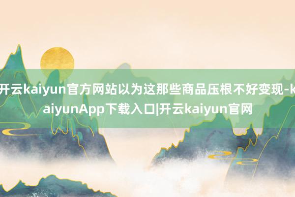 开云kaiyun官方网站以为这那些商品压根不好变现-kaiyunApp下载入口|开云kaiyun官网