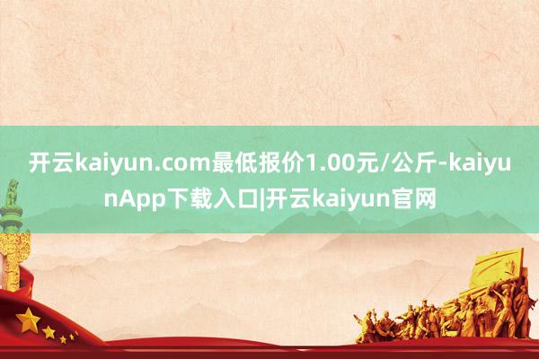 开云kaiyun.com最低报价1.00元/公斤-kaiyunApp下载入口|开云kaiyun官网