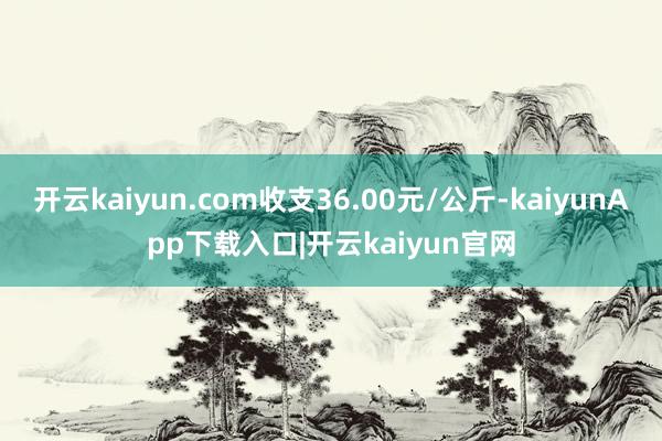 开云kaiyun.com收支36.00元/公斤-kaiyunApp下载入口|开云kaiyun官网