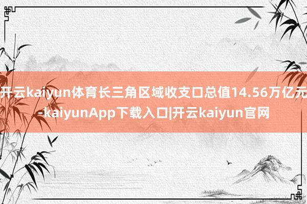 开云kaiyun体育长三角区域收支口总值14.56万亿元-kaiyunApp下载入口|开云kaiyun官网
