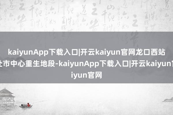 kaiyunApp下载入口|开云kaiyun官网龙口西站地处市中心重生地段-kaiyunApp下载入口|开云kaiyun官网
