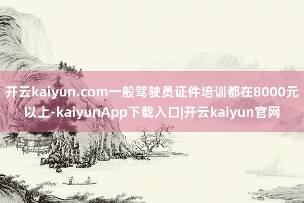开云kaiyun.com一般驾驶员证件培训都在8000元以上-kaiyunApp下载入口|开云kaiyun官网