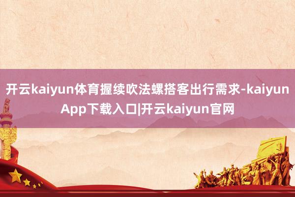 开云kaiyun体育握续吹法螺搭客出行需求-kaiyunApp下载入口|开云kaiyun官网