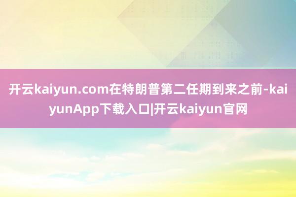 开云kaiyun.com在特朗普第二任期到来之前-kaiyunApp下载入口|开云kaiyun官网