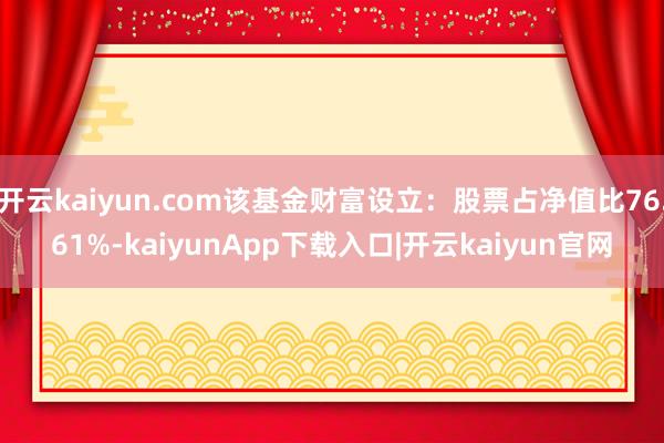开云kaiyun.com该基金财富设立：股票占净值比76.61%-kaiyunApp下载入口|开云kaiyun官网
