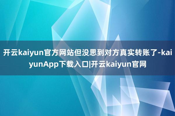 开云kaiyun官方网站但没思到对方真实转账了-kaiyunApp下载入口|开云kaiyun官网