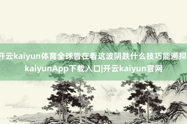 开云kaiyun体育全球皆在看这波阴跌什么技巧能遏抑-kaiyunApp下载入口|开云kaiyun官网