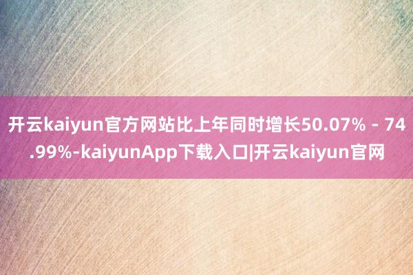 开云kaiyun官方网站比上年同时增长50.07% - 74.99%-kaiyunApp下载入口|开云kaiyun官网
