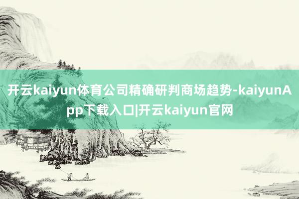 开云kaiyun体育公司精确研判商场趋势-kaiyunApp下载入口|开云kaiyun官网