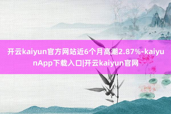 开云kaiyun官方网站近6个月高潮2.87%-kaiyunApp下载入口|开云kaiyun官网