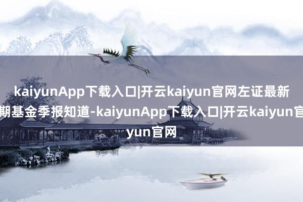 kaiyunApp下载入口|开云kaiyun官网左证最新一期基金季报知道-kaiyunApp下载入口|开云kaiyun官网