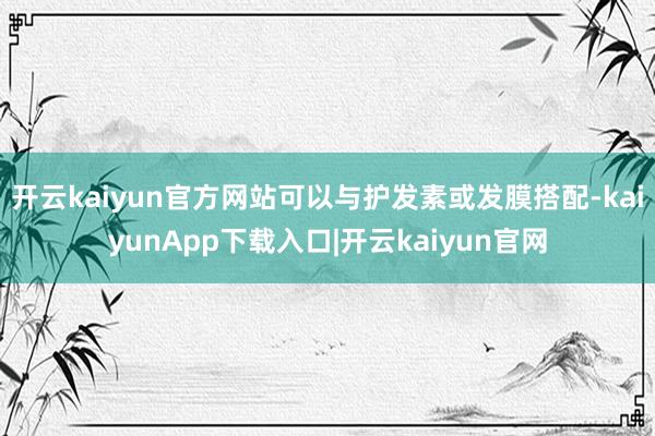 开云kaiyun官方网站可以与护发素或发膜搭配-kaiyunApp下载入口|开云kaiyun官网