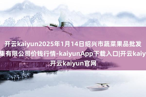 开云kaiyun2025年1月14日绍兴市蔬菜果品批发往来市集有限公司价钱行情-kaiyunApp下载入口|开云kaiyun官网