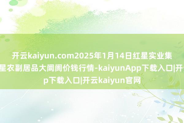 开云kaiyun.com2025年1月14日红星实业集团有限公司红星农副居品大阛阓价钱行情-kaiyunApp下载入口|开云kaiyun官网