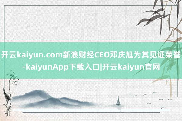 开云kaiyun.com新浪财经CEO邓庆旭为其见证荣誉-kaiyunApp下载入口|开云kaiyun官网