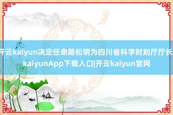 开云kaiyun决定任命路松明为四川省科学时刻厅厅长-kaiyunApp下载入口|开云kaiyun官网