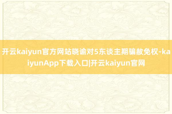 开云kaiyun官方网站晓谕对5东谈主期骗赦免权-kaiyunApp下载入口|开云kaiyun官网