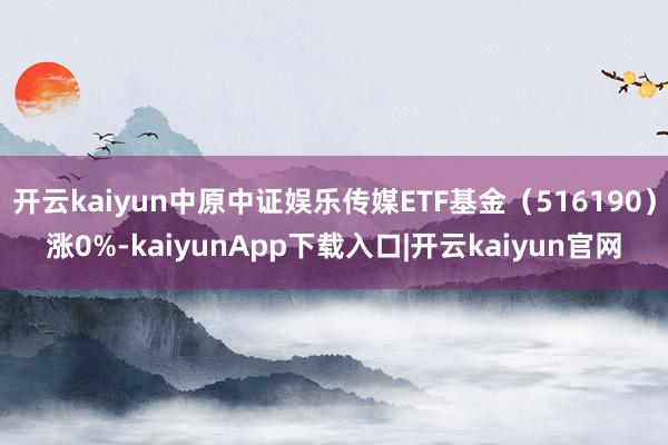 开云kaiyun中原中证娱乐传媒ETF基金（516190）涨0%-kaiyunApp下载入口|开云kaiyun官网