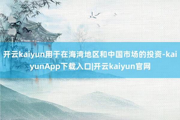 开云kaiyun用于在海湾地区和中国市场的投资-kaiyunApp下载入口|开云kaiyun官网