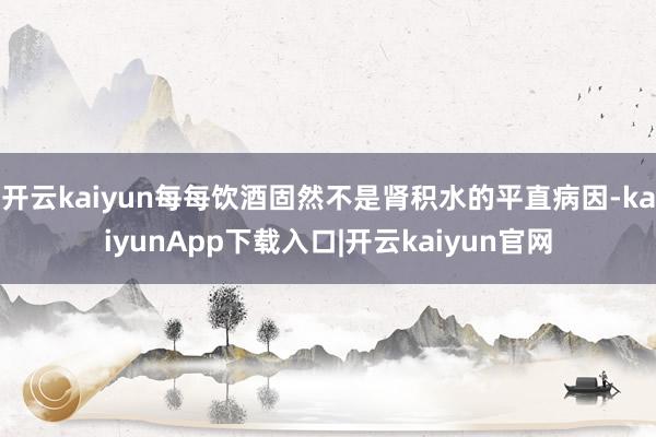 开云kaiyun每每饮酒固然不是肾积水的平直病因-kaiyunApp下载入口|开云kaiyun官网