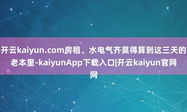 开云kaiyun.com房租、水电气齐莫得算到这三天的老本里-kaiyunApp下载入口|开云kaiyun官网