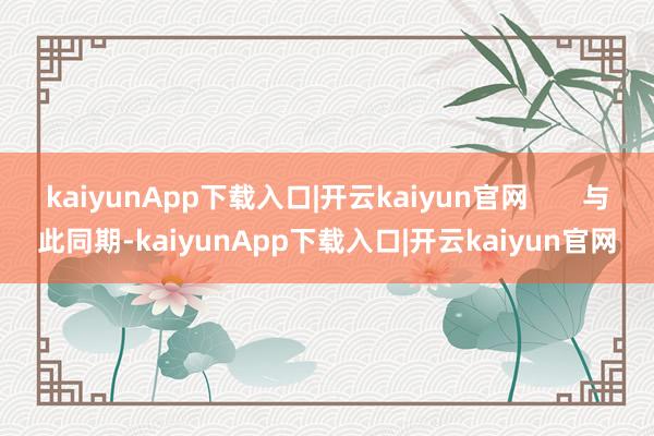 kaiyunApp下载入口|开云kaiyun官网 与此同期-kaiyunApp下载入口|开云kaiyun官网