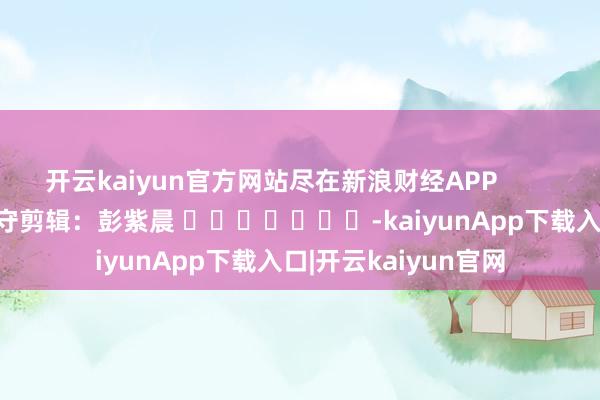 开云kaiyun官方网站尽在新浪财经APP            						职守剪辑：彭紫晨 							-kaiyunApp下载入口|开云kaiyun官网
