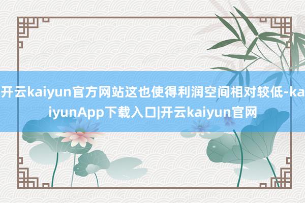 开云kaiyun官方网站这也使得利润空间相对较低-kaiyunApp下载入口|开云kaiyun官网
