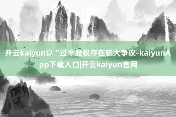 开云kaiyun以“过半股权存在较大争议-kaiyunApp下载入口|开云kaiyun官网