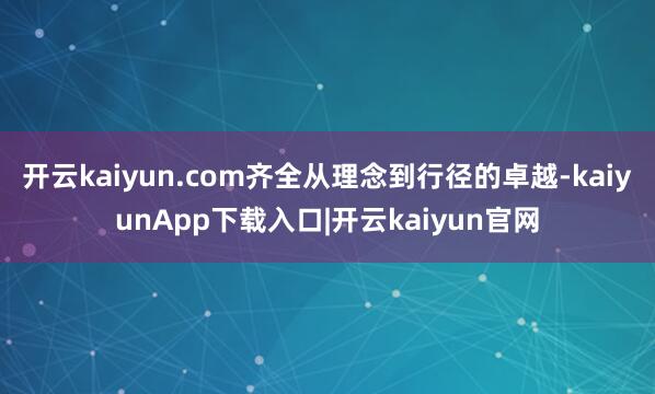 开云kaiyun.com齐全从理念到行径的卓越-kaiyunApp下载入口|开云kaiyun官网