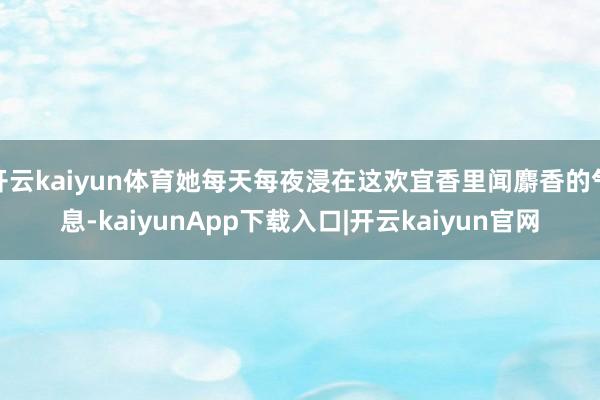 开云kaiyun体育她每天每夜浸在这欢宜香里闻麝香的气息-kaiyunApp下载入口|开云kaiyun官网