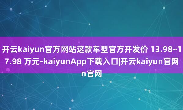 开云kaiyun官方网站这款车型官方开发价 13.98~17.98 万元-kaiyunApp下载入口|开云kaiyun官网