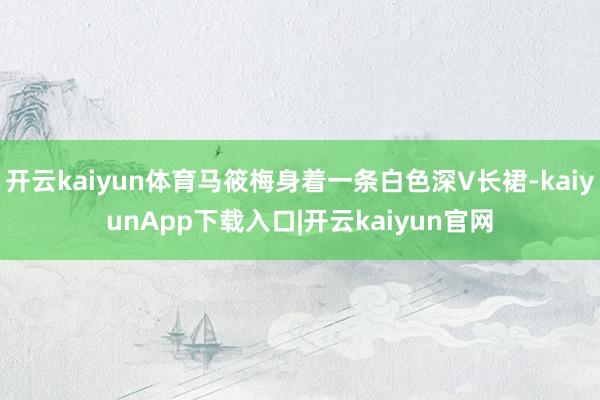 开云kaiyun体育马筱梅身着一条白色深V长裙-kaiyunApp下载入口|开云kaiyun官网