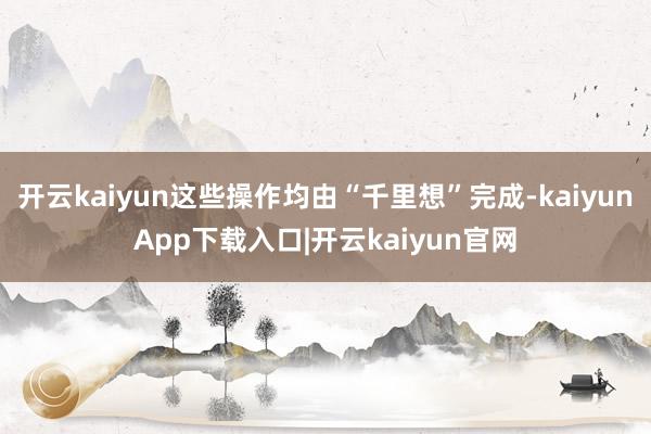 开云kaiyun这些操作均由“千里想”完成-kaiyunApp下载入口|开云kaiyun官网