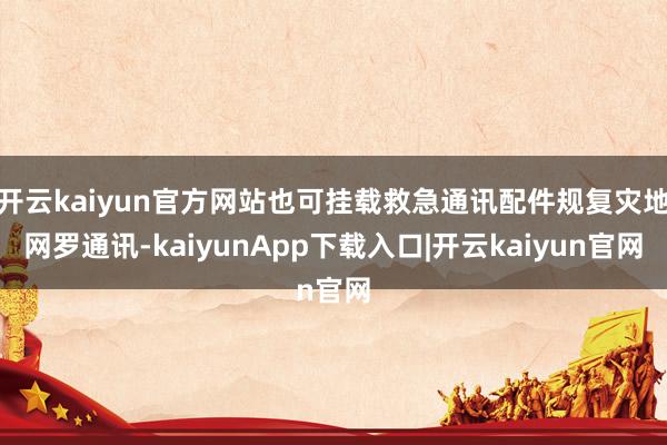 开云kaiyun官方网站也可挂载救急通讯配件规复灾地网罗通讯-kaiyunApp下载入口|开云kaiyun官网