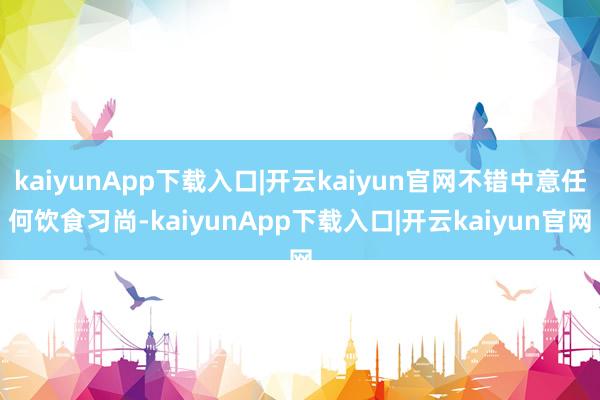 kaiyunApp下载入口|开云kaiyun官网不错中意任何饮食习尚-kaiyunApp下载入口|开云kaiyun官网