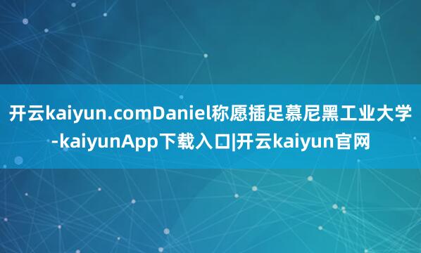开云kaiyun.comDaniel称愿插足慕尼黑工业大学-kaiyunApp下载入口|开云kaiyun官网