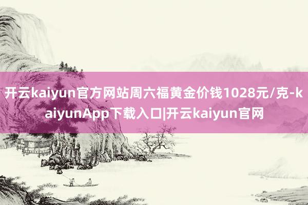 开云kaiyun官方网站周六福黄金价钱1028元/克-kaiyunApp下载入口|开云kaiyun官网