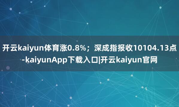 开云kaiyun体育涨0.8%；深成指报收10104.13点-kaiyunApp下载入口|开云kaiyun官网
