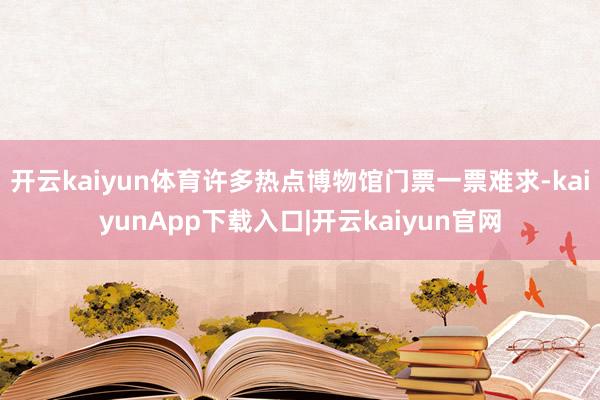 开云kaiyun体育许多热点博物馆门票一票难求-kaiyunApp下载入口|开云kaiyun官网