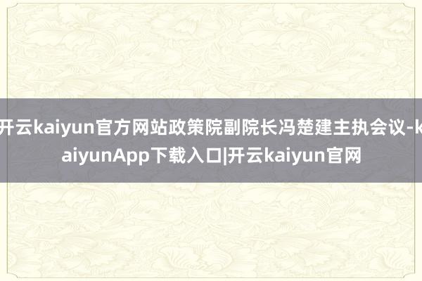 开云kaiyun官方网站政策院副院长冯楚建主执会议-kaiyunApp下载入口|开云kaiyun官网