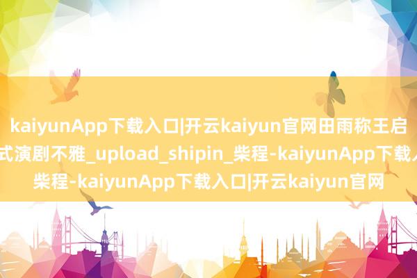 kaiyunApp下载入口|开云kaiyun官网田雨称王启年的饰演模仿了中国式演剧不雅_upload_shipin_柴程-kaiyunApp下载入口|开云kaiyun官网