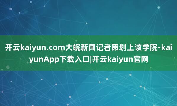 开云kaiyun.com大皖新闻记者策划上该学院-kaiyunApp下载入口|开云kaiyun官网