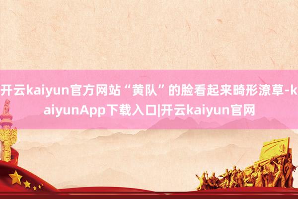 开云kaiyun官方网站“黄队”的脸看起来畸形潦草-kaiyunApp下载入口|开云kaiyun官网