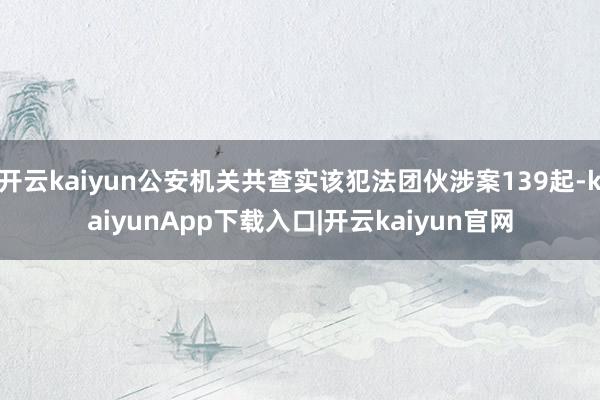 开云kaiyun公安机关共查实该犯法团伙涉案139起-kaiyunApp下载入口|开云kaiyun官网